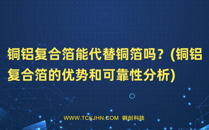 銅鋁復(fù)合箔能代替銅箔嗎？(銅鋁復(fù)合箔的優(yōu)勢(shì)和可靠性